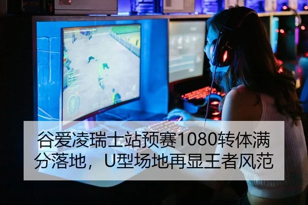 谷爱凌瑞士站预赛1080转体满分落地，U型场地再显王者风范